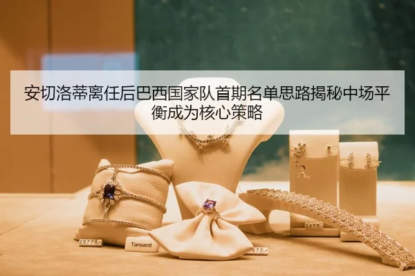 安切洛蒂离任后巴西国家队首期名单思路揭秘中场平衡成为核心策略
