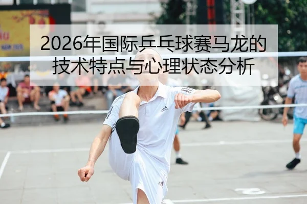2026年国际乒乓球赛马龙的技术特点与心理状态分析