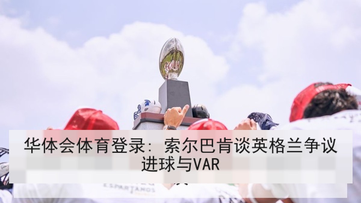 华体会体育登录: 索尔巴肯谈英格兰争议进球与VAR 华体会体育登录: 索尔巴肯谈英格兰争议进球与VAR