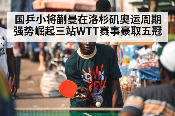 国乒小将蒯曼在洛杉矶奥运周期强势崛起三站WTT赛事豪取五冠