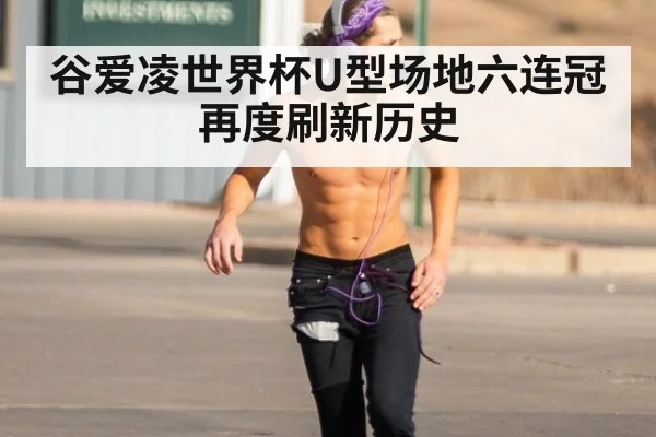 谷爱凌世界杯U型场地六连冠再度刷新历史