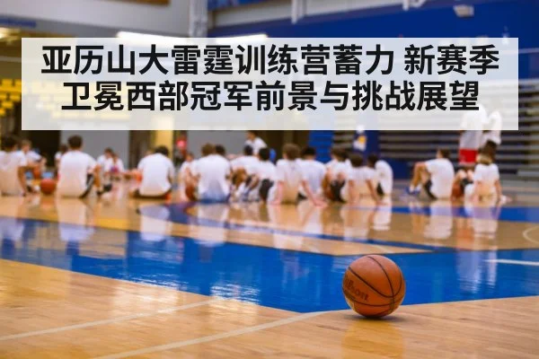 亚历山大雷霆训练营蓄力 新赛季卫冕西部冠军前景与挑战展望